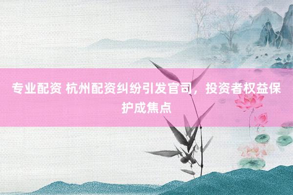 专业配资 杭州配资纠纷引发官司，投资者权益保护成焦点