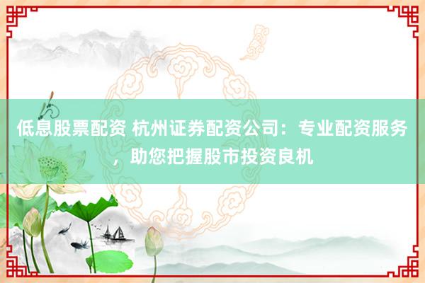 低息股票配资 杭州证券配资公司：专业配资服务，助您把握股市投资良机
