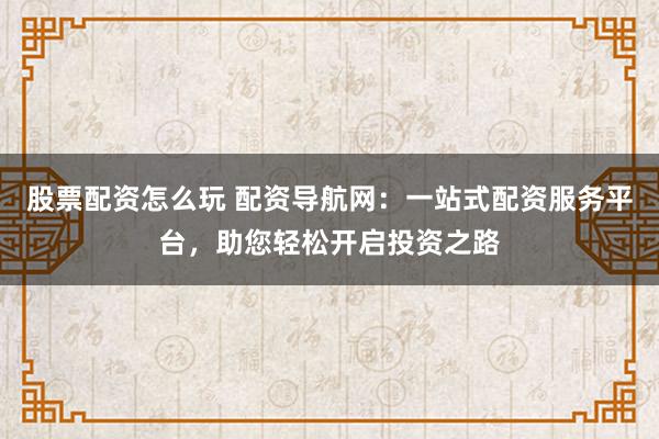 股票配资怎么玩 配资导航网：一站式配资服务平台，助您轻松开启投资之路