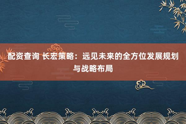 配资查询 长宏策略：远见未来的全方位发展规划与战略布局
