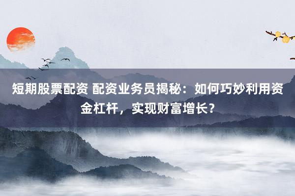 短期股票配资 配资业务员揭秘：如何巧妙利用资金杠杆，实现财富增长？