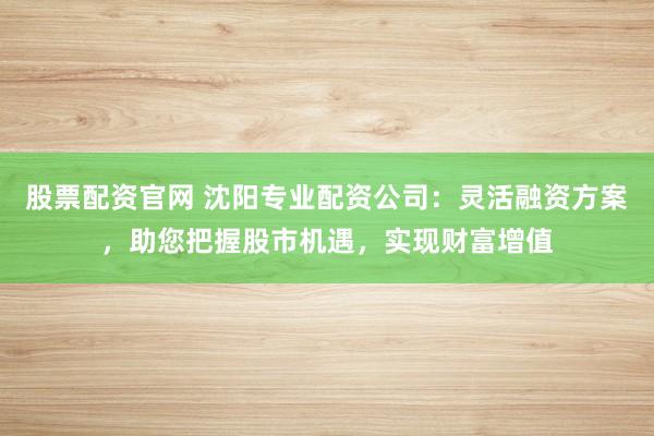 股票配资官网 沈阳专业配资公司：灵活融资方案，助您把握股市机遇，实现财富增值