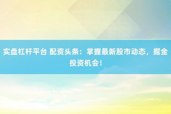 实盘杠杆平台 配资头条：掌握最新股市动态，掘金投资机会！