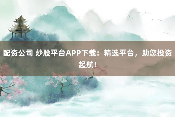 配资公司 炒股平台APP下载：精选平台，助您投资起航！