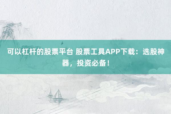 可以杠杆的股票平台 股票工具APP下载：选股神器，投资必备！