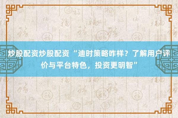 炒股配资炒股配资 “迪时策略咋样？了解用户评价与平台特色，投资更明智”