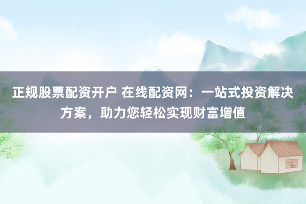 正规股票配资开户 在线配资网：一站式投资解决方案，助力您轻松实现财富增值