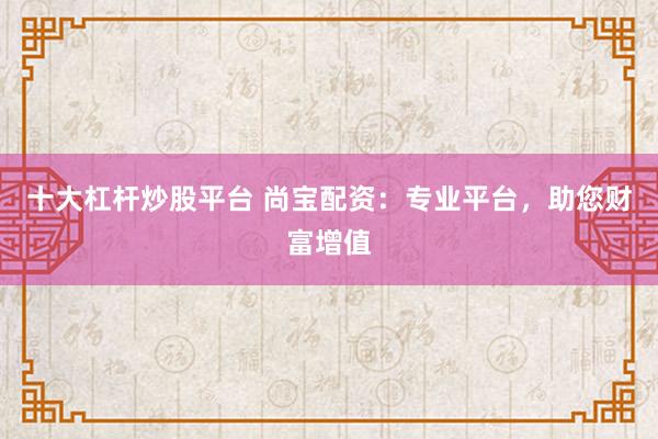 十大杠杆炒股平台 尚宝配资：专业平台，助您财富增值