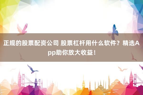 正规的股票配资公司 股票杠杆用什么软件？精选App助你放大收益！