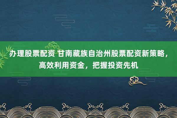 办理股票配资 甘南藏族自治州股票配资新策略，高效利用资金，把握投资先机