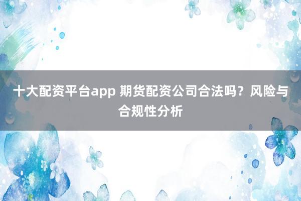十大配资平台app 期货配资公司合法吗？风险与合规性分析