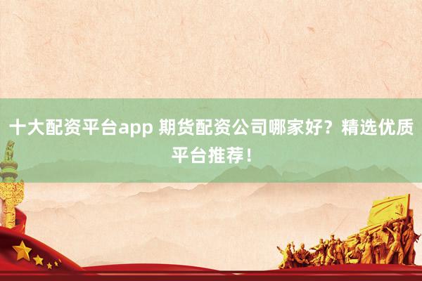 十大配资平台app 期货配资公司哪家好？精选优质平台推荐！
