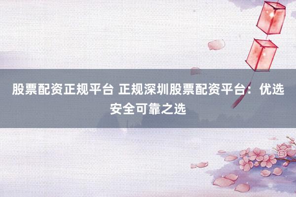 股票配资正规平台 正规深圳股票配资平台：优选安全可靠之选