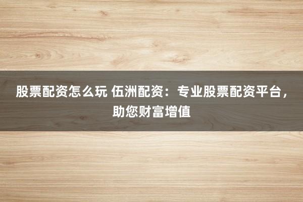 股票配资怎么玩 伍洲配资：专业股票配资平台，助您财富增值