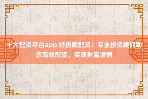 十大配资平台app 好投顾配资：专业投资顾问助您高效配资，实现财富增值