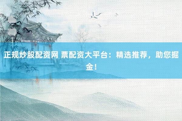 正规炒股配资网 票配资大平台：精选推荐，助您掘金！