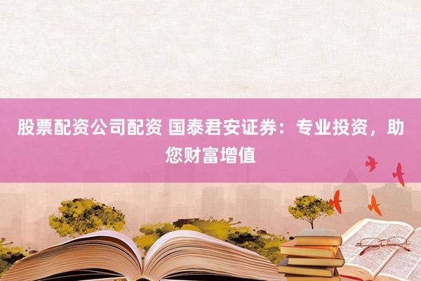股票配资公司配资 国泰君安证券：专业投资，助您财富增值