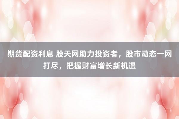 期货配资利息 股天网助力投资者，股市动态一网打尽，把握财富增长新机遇