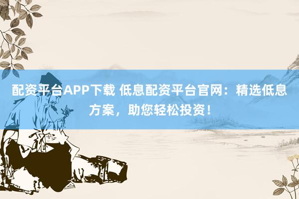 配资平台APP下载 低息配资平台官网：精选低息方案，助您轻松投资！