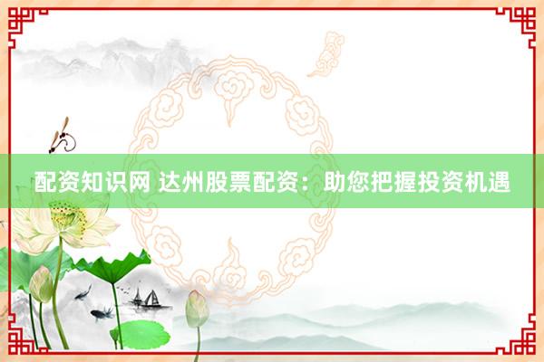 配资知识网 达州股票配资：助您把握投资机遇