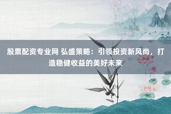 股票配资专业网 弘盛策略：引领投资新风尚，打造稳健收益的美好未来