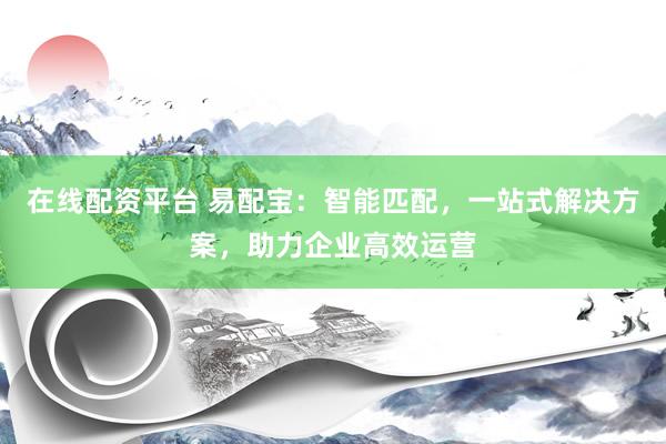 在线配资平台 易配宝：智能匹配，一站式解决方案，助力企业高效运营