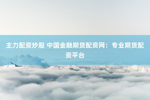 主力配资炒股 中国金融期货配资网：专业期货配资平台