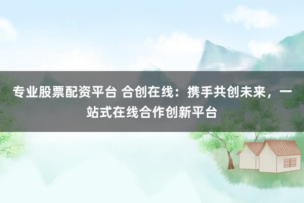 专业股票配资平台 合创在线：携手共创未来，一站式在线合作创新平台