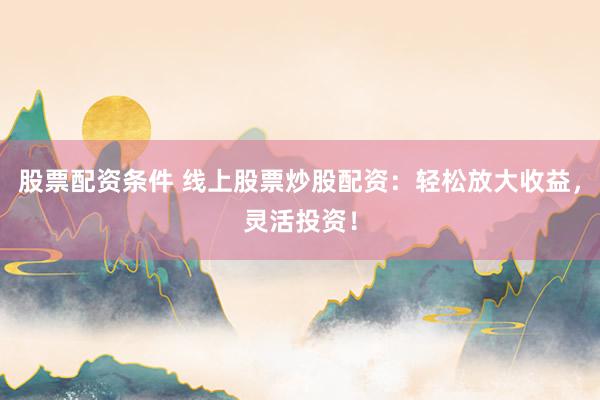 股票配资条件 线上股票炒股配资：轻松放大收益，灵活投资！