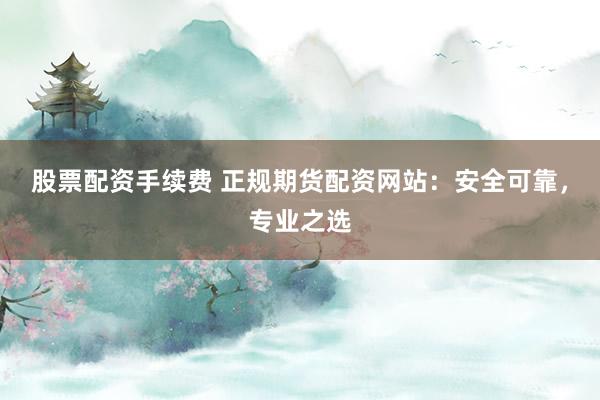 股票配资手续费 正规期货配资网站：安全可靠，专业之选
