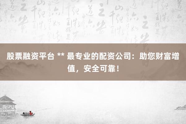 股票融资平台 ** 最专业的配资公司：助您财富增值，安全可靠！