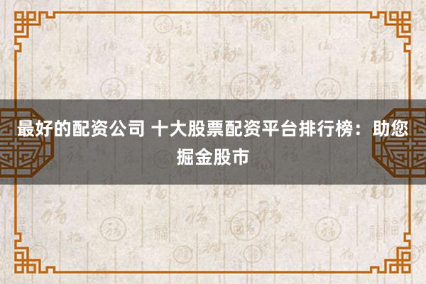 最好的配资公司 十大股票配资平台排行榜：助您掘金股市
