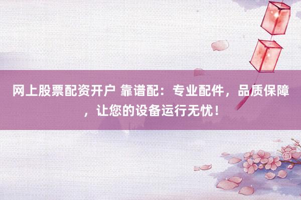 网上股票配资开户 靠谱配：专业配件，品质保障，让您的设备运行无忧！
