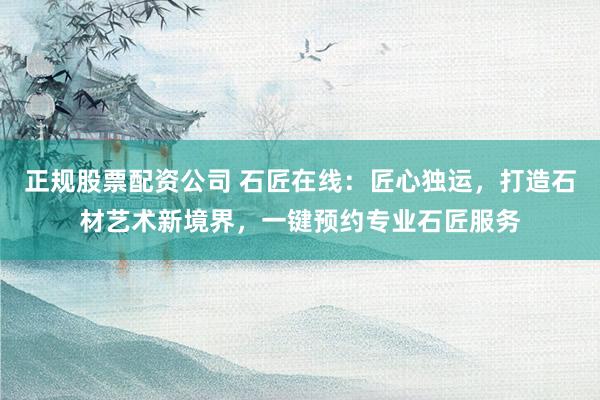 正规股票配资公司 石匠在线：匠心独运，打造石材艺术新境界，一键预约专业石匠服务