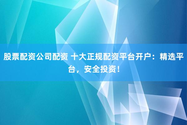 股票配资公司配资 十大正规配资平台开户：精选平台，安全投资！