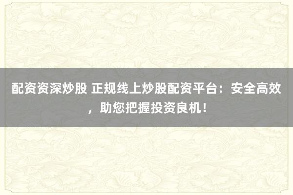 配资资深炒股 正规线上炒股配资平台：安全高效，助您把握投资良机！