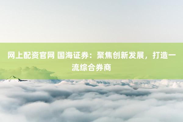 网上配资官网 国海证券：聚焦创新发展，打造一流综合券商