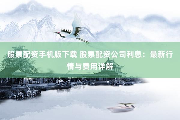 股票配资手机版下载 股票配资公司利息：最新行情与费用详解
