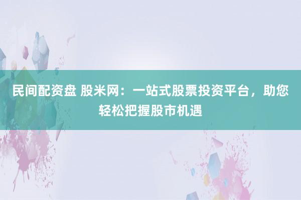 民间配资盘 股米网：一站式股票投资平台，助您轻松把握股市机遇