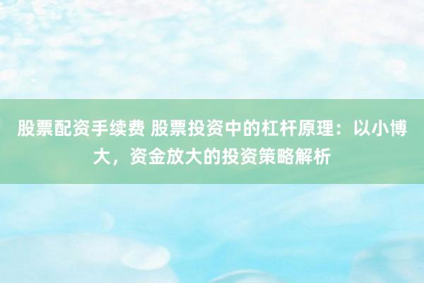 股票配资手续费 股票投资中的杠杆原理：以小博大，资金放大的投资策略解析