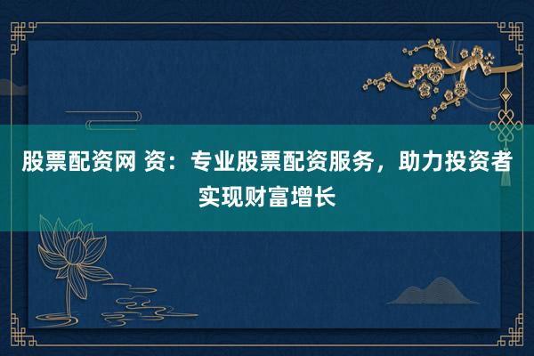 股票配资网 资：专业股票配资服务，助力投资者实现财富增长