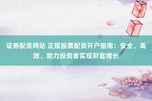 证券配资网站 正规股票配资开户指南：安全、高效、助力投资者实现财富增长