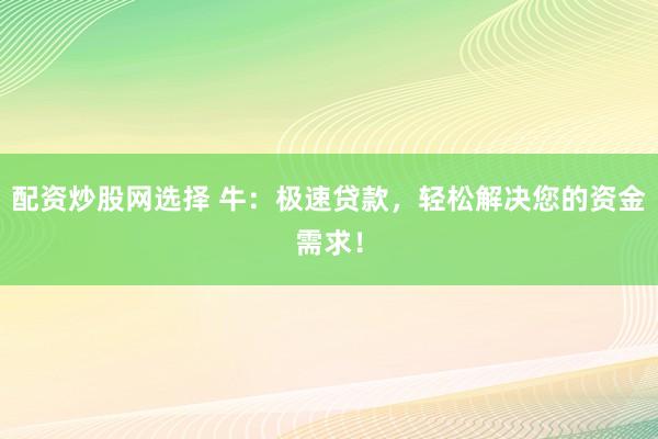 配资炒股网选择 牛：极速贷款，轻松解决您的资金需求！