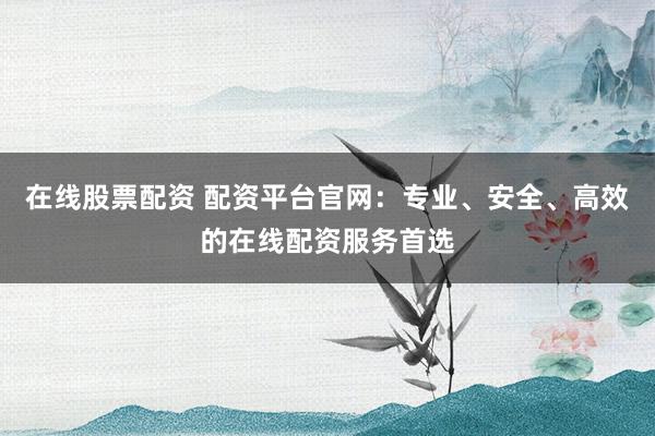 在线股票配资 配资平台官网：专业、安全、高效的在线配资服务首选