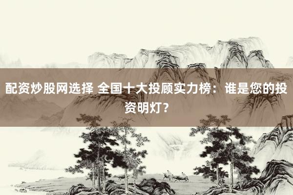 配资炒股网选择 全国十大投顾实力榜：谁是您的投资明灯？