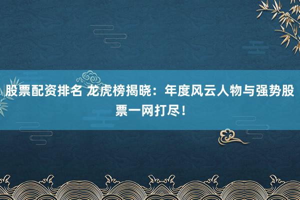 股票配资排名 龙虎榜揭晓：年度风云人物与强势股票一网打尽！