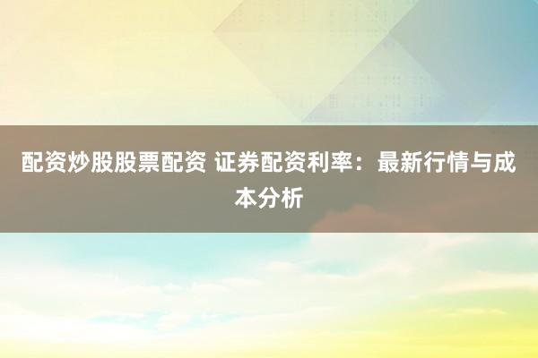 配资炒股股票配资 证券配资利率：最新行情与成本分析