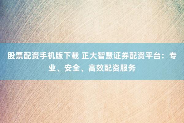 股票配资手机版下载 正大智慧证券配资平台：专业、安全、高效配资服务
