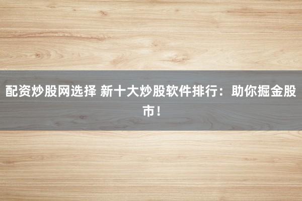 配资炒股网选择 新十大炒股软件排行：助你掘金股市！
