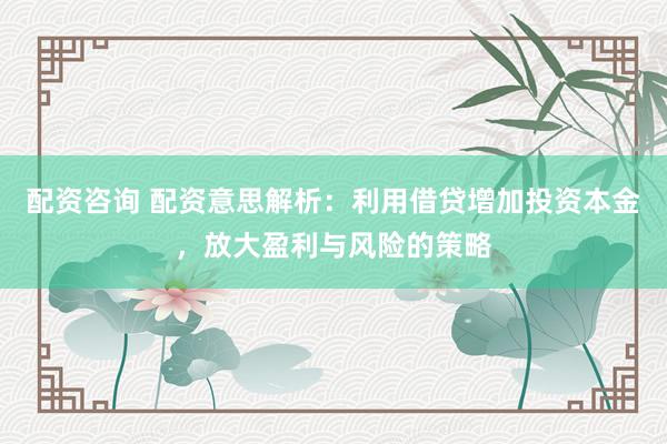 配资咨询 配资意思解析：利用借贷增加投资本金，放大盈利与风险的策略